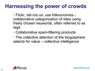 Harnessing the power of crowds Flickr, del.icio.us: use folksonomies -  collaborative categorization of sites using freely chosen keywords, often referred to as tags  Collaborative spam-filtering products The collective attention of the blogosphere selects for value – collective intelligence  