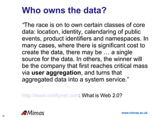Who owns the data? “ The race is on to own certain classes of core data: location, identity, calendaring of public events, product identifiers and namespaces. In many cases, where there is significant cost to create the data, there may be … a single source for the data. In others, the winner will be the company that first reaches critical mass via  user aggregation , and turns that aggregated data into a system service.”  http://www.oreillynet.com : What is Web 2.0? 
