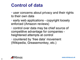 Control of data user concerns about privacy and their rights to their own data  early web applications - copyright loosely enforced (Amazon reviews) control over data may be chief source of competitive advantage for companies -  heightened attempts at control countered by ‘free data’ movement (Wikipedia, Greasemonkey, etc.) 