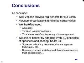 Conclusions To conclude: Web 2.0 can provide real benefits for our users However organisations tend to be conservative We therefore need: Advocacy To listen to users' concerns To address users' concerns e.g. risk management We can all benefit by adopting Web 2.0 principles of openness and sharing. So let us: Share our advocacy resources, risk management techniques, etc. Develop your own social network based on openness, trust, collaboration, .. Conclusions 