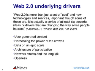Web 2.0 underlying drivers ‘ Web 2.0 is more than just a set of “cool” and new technologies and services, important though some of these are. It is actually a series of at least six powerful ideas or drivers that are changing the way some people interact.’  (Anderson, P. ‘What is Web 2.0’, Feb 2007) User generated content Harnessing the power of the crowds Data on an epic scale Architecture of participation Network effects and the long tail Openess 