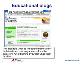 Educational blogs http://piclib.nhm.ac.uk/antarctica/ This blog tells what it's like spending the winter in Antarctica conserving artefacts from the explorer's hut left behind by Ernest Shackleton in 1908. 