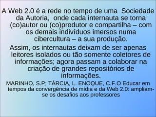 A Web 2.0 é a rede no tempo de uma  Sociedade da Autoria,  onde cada internauta se torna (co)autor ou (co)produtor e compartilha – com os demais indivíduos imersos numa cibercultura – a sua produção. Assim, os internautas deixam de ser apenas leitores isolados ou tão somente coletores de informações; agora passam a colaborar na criação de grandes repositórios de informações. MARINHO, S.P; TÁRCIA, L. ENOQUE, C.F.O Educar em tempos da convergência de mídia e da Web 2.0: ampliam-se os desafios aos professores 