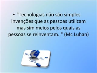 "Tecnologias não são simples invenções que as pessoas utilizam mas sim meios pelos quais as pessoas se reinventam.." (Mc Luhan) 