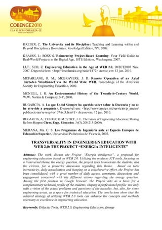 KREBER, C. The University and its Discipline: Teaching and Learning within and
Beyond Disciplinary Boundaries, Routledged Edition, NY, 2009.

KRAUSS, J.; BOSS S. Reinventing Project-Based Learning: Your Field Guide to
Real-World Projects in the Digital Age, ISTE Editions, Washington, 2007.

LI,T.; SUO, Z. Engineering Education in the Age of WEB 2.0, IMECE2007 Nov.
2007. Disponível em: <http://imechanica.org/node/1472> Acesso em: 12 jun. 2010.

MCFARLANE, R. M.; MCBRAYERS, J. D. Remote Operation of an Axial
Turbofan Windtunnel Via the World Wide WEB. Proceedings of the American
Society for Engineering Education, 2002.

MCNEILL, J. R. An Environmental History of the Twentieth-Century World,
W.W. Norton & Company, NY, 2000.

RUGARCÍA, A. Lo que Usted Siempre ha querido saber sobre la Docencia y no se
ha atrevido a preguntar. Disponível em: <http://www.anuies.mx/servicios/p_anuies/
publicaciones/revsup/res107/txt3.htm#1> Acesso em: 12 jun. 2010.

RUGARCIA, A.; FELDER, R. M.; STICE, J. E. The Future of Engineering Education: Making
Reform Happen Chem. Engr. Education, 34(3), 208-215 (2000).

SIURANA, Ma. C. S. Los Programas de Ingenie ría ante el Espacio Europeu de
Educación Superior, Universidad Politécnica de Valencia, 2002.

      TRANSVERSALITY IN ENGINEERIGN EDUCATION WITH
       WEB 2.0: THE PROJECT “ENERGIA INTELIGENTE”
Abstract: The work discuss the Project “Energia Inteligente”, a proposal for
engineering education based on WEB 2.0. Utilizing the moderns ICT tools, focusing on
a transversal theme, the energy question, the project tries to motivate the students, and
the citizens, for a proactive discussion regarding this theme. Based on total
interactivity, daily actualization and hanging on a collaborative effort, the Project has
been consolidated, with a great number of daily access, comments, discussions and
engagement concerned with the different visions regarding the energy question.
Among the first position in Google browser, the Project acts as a basis for a
complementary technical profile of the students, shaping a professional profile not only
with a vision of the actual problems and questions of the actuality, but, also, for some
engineering areas, as a space for technical education. The conclusions show that the
adopted strategy of utilizing WEB 2.0 tools can enhance the concepts and methods
necessary to excellence in engineering education.

Key-words: Didactic Tools, WEB 2.0, Engineering Education, Energy
 