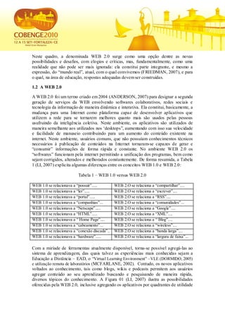 Neste quadro, a denominada WEB 2.0 surge como uma opção dentre as novas
possibilidades e desafios, com elogios e críticas, mas, fundamentalmente, como uma
realidade que não pode ser mais ignorada: ela constitui parte integrante, e mesmo a
expressão, do “mundo real”, atual, com o qual convivemos (FRIEDMAN, 2007), e para
o qual, na área de educação, respostas adequadas devem ser construídas.

1.2 A WEB 2.0

A WEB 2.0 foi um termo criado em 2004 (ANDERSON, 2007).para designar a segunda
geração de serviços da WEB envolvendo softwares colaborativos, redes sociais e
tecnologia da informação de maneira dinâmica e interativa. Ela constitui, basicamente, a
mudança para uma Internet como plataforma capaz de desenvolver aplicativos que
utilizem a rede para se tornarem melhores quanto mais são usados pelas pessoas
usufruindo da inteligência coletiva. Neste ambiente, os aplicativos são utilizados de
maneira semelhante aos utilizados nos „desktops”, aumentando com isso sua velocidade
e facilidade de manuseio contribuindo para um aumento do conteúdo existente na
internet. Neste ambiente, usuários comuns, que não possuíam conhecimentos técnicos
necessários à publicação de conteúdos na Internet tornaram-se capazes de gerar e
“consumir” informações de forma rápida e constante. No ambiente WEB 2.0 os
“softwares” funcionam pela internet permitindo a unificação dos programas, bem como
sejam corrigidos, alterados e melhorados constantemente. De forma resumida, a Tabela
1 (LI, 2007) explicita algumas diferenças entre os conceitos WEB 1.0 e WEB 2.0:

                          Tabela 1 – WEB 1.0 versus WEB 2.0

WEB 1.0 se relacionava a “possuir”.....        WEB 2.O se relaciona a “compartilhar”....
WEB 1.0 se relacionava a “ler”.....            WEB 2.O se relaciona a “escrever”....
WEB 1.0 se relacionava a “portal”.....         WEB 2.O se relaciona a “RSS”....
WEB 1.0 se relacionava a “companhias”...       WEB 2.O se relaciona a “comunidades”...
WEB 1.0 se relacionava a “Netscape”.....       WEB 2.O se relaciona a “Google”....
WEB 1.0 se relacionava a “HTML”.....           WEB 2.O se relaciona a “XML”....
WEB 1.0 se relacionava a “ Home Page”....      WEB 2.O se relaciona a “ Blog”....
WEB 1.0 se relacionava a “cabeamento”...       WEB 2.O se relaciona a “wireless”....
WEB 1.0 se relacionava a “conexão discada”..   WEB 2.O se relaciona a “banda larga”....
WEB 1.0 se relacionava a “hardware”.....       WEB 2.O se relaciona a “largura de faixa”...

Com a miríade de ferramentas atualmente disponível, torna-se possível agregá-las ao
sistema de aprendizagem, das quais talvez as experiências mais conhecidas sejam a
Educação a Distância – EAD, o “Virtual Learning Environment” –VLE (DORMIDO, 2005)
e utilização remota de laboratórios (MCFARLANE, 2002). Contudo, os novos aplicativos
voltados ao conhecimento, tais como blogs, wikis e podcasts permitem aos usuários
agregar conteúdo ao seu aprendizado buscando e pesquisando de maneira rápida,
diversos tópicos do conhecimento. A Figura 01 (LI, 2007) ilustra as possibilidades
oferecidas pela WEB 2.0, inclusive agregando os aplicativos por quadrantes de utilidade
 