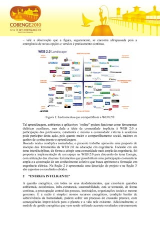 – vale a observação que a figura, seguramente, se encontra ultrapassada pois a
emergência de novas opções e versões é praticamente contínua.




                 Figura 1: Instrumentos que compartilham a WEB 2.0

Tal aprendizagem, ambientes e aplicativos “online” podem funcionar como ferramentas
didáticas auxiliares, mas dada a ideia de comunidade implícita à WEB 2.0 a
participação dos professores, estudantes e mesmo a comunidade externa à academia
pode participar desta ação, pois quanto maior o compartilhamento social, maiores os
ganhos de conhecimento e aprendizagem.
Baseado nestas condições assinaladas, o presente trabalho apresenta uma proposta de
inserção das ferramentas da WEB 2.0 na educação em engenharia. Focando em um
tema interdisciplinar, de forma a atingir uma comunidade mais ampla da engenharia, foi
proposta a implementação de um espaço na WEB 2.0 para discussão do tema Energia,
com utilização das diversas ferramentas que possibilitam uma participação comunitária
ampla e a construção de um conhecimento coletivo que busca aprimorar a formação em
engenharia elétrica. Na Seção 2 é apresentada uma descrição do projeto e na Seção 3
são expostos os resultados obtidos.

2   “ENERGIA INTELIGENTE”

A questão energética, em todos os seus desdobramentos, que envolvem questões
ambientais, econômicas, infra-estruturais, sustentabilidade, está se tornando, de forma
contínua, a preocupação central das pessoas, instituições, organizações sociais e mesmo
governos. E a razão é simples: nossos recursos energéticos, condição basilar de
sobrevivência da humanidade, podem sofrer um processo de exaustão precoce, com
consequências imprevisíveis para o planeta e a vida nele existente. Adicionalmente, o
modelo de gestão energética que vem sendo utilizado acarreta resultados extremamente
 