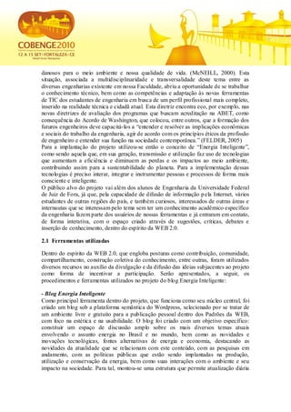 danosos para o meio ambiente e nossa qualidade de vida. (McNEILL, 2000). Esta
situação, associada a multidisciplinaridade e transversalidade deste tema entre as
diversas engenharias existente em nossa Faculdade, abriu a oportunidade de se trabalhar
o conhecimento técnico, bem como as competências e adaptação às novas ferramentas
de TIC dos estudantes de engenharia em busca de um perfil profissional mais completo,
inserido na realidade técnica e cidadã atual. Esta diretriz encontra eco, por exemplo, nas
novas diretrizes de avaliação dos programas que buscam acreditação na ABET, como
consequência do Acordo de Washington, que colocou, entre outros, que a formação dos
futuros engenheiros deve capacitá-los a “entender e resolver as implicações econômicas
e sociais do trabalho da engenharia, agir de acordo com os princípios éticos da profissão
de engenheiro e entender sua função na sociedade contemporânea.” (FELDER, 2005)
Para a implantação do projeto utilizou-se então o conceito de “Energia Inteligente”,
como sendo aquela que, em sua geração, transmissão e utilização faz uso de tecnologias
que aumentam a eficiência e diminuem as perdas e os impactos ao meio ambiente,
contribuindo assim para a sustentabilidade do planeta. Para a implementação dessas
tecnologias é preciso interar, integrar e instrumentar pessoas e processos de forma mais
consciente e inteligente.
O público alvo do projeto vai além dos alunos de Engenharia da Universidade Federal
de Juiz de Fora, já que, pela capacidade de difusão de informação p ela Internet, vários
estudantes de outras regiões do país, e também curiosos, interessados de outras áreas e
internautas que se interessam pelo tema sem ter um conhecimento acadêmico específico
da engenharia fazem parte dos usuários de nossas ferramentas e já entraram em contato,
de forma interativa, com o espaço criado através de sugestões, críticas, debates e
inserção de conhecimento, dentro do espírito da WEB 2.0.

2.1 Ferramentas utilizadas

Dentro do espírito da WEB 2.0, que engloba posturas como contribuição, comunidade,
compartilhamento, construção coletiva do conhecimento, entre outras, foram utilizados
diversos recursos no auxílio da divulgação e da difusão das ideias subjacentes ao projeto
como forma de incentivar a participação. Serão apresentados, a seguir, os
procedimentos e ferramentas utilizados no projeto do blog Energia Inteligente:

- Blog Energia Inteligente
Como principal ferramenta dentro do projeto, que funciona como seu núcleo central, foi
criado um blog sob a plataforma semântica do Wordpress, selecionado por se tratar de
um ambiente livre e gratuito para a publicação pessoal dentro dos Padrões da WEB,
com foco na estética e na usabilidade. O blog foi criado com um objetivo específico:
constituir um espaço de discussão amplo sobre os mais diversos temas atuais
envolvendo o assunto energia no Brasil e no mundo, bem como as novidades e
inovações tecnológicas, fontes alternativas de energia e economia, destacando as
novidades da atualidade que se relacionam com este conteúdo, com as pesquisas em
andamento, com as políticas públicas que estão sendo implantadas na produção,
utilização e conservação da energia, bem como suas interações com o ambiente e seu
impacto na sociedade. Para tal, montou-se uma estrutura que permite atualização diária
 