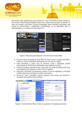 das notícias mais significativas, provenientes de “sites” renomados e fontes confiáveis.
Para tornar o blog Energia Inteligente atrativo aos usuários que navegam na Internet em
busca de assuntos envolvidos, diversas ferramentas foram utilizadas permitindo uma
postura de interatividade e colaboração, possibilitando via de mão-dupla entre os
administradores e os usuários do blog (Figura 2):




           Figura 2: Blog Energia Inteligente e Ferramentas de atratividade

       É possível fazer assinatura do Feed RSS via email, com os usuários passando a
       receber as notícias publicadas diretamente em sua caixa de entrada;
       Links destinados a outros sites de interesse, como a Wikipedia (grande
       representante da WEB 2.0) possibilitando maior dinâmica ao blog;
       Criação de páginas específicas para a discussão dos temas abordados pelo blog,
       com enquetes que estimulam o leitor a dar sua opinião;
       Links para “download” de programas, artigos e livros de engenharia, conectando
       a ênfase informativa do blog aos estudos curriculares;
       Nuvem de “tags”, calendário, arquivo, pesquisa, entre outros, que facilitam a
       navegação dos usuários dentro do blog.




     Figura 3: Ferramentas do Blog: Twitter (à esquerda) e Formspring (à direita).
 