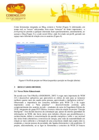 Como ferramentas integradas ao Blog, existem o Twitter (Figura 3) informando, em
tempo real, as “tweets” adicionadas, bem como “retweets” de fontes importantes; o
formspring.me permite a qualquer internauta fazer questionamentos, anonimamente, ao
acessar o blog (Figura 3) e a rede social Orkut, onde foi criado um perfil, gerando um
espaço mais informal de relação com os usuários (Figura 4).




     Figura 4: Perfil do projeto no Orkut (esquerda) e posição no Google (direita)


3   RESULTADOS OBTIDOS

3.1 Novos Meios Educacionais

De acordo com Tim O'Reilly (ANDERSON, 2007) “a regra mais importante do WEB
2.0 é desenvolver aplicativos que aproveitem os efeitos de rede para se tornarem
melhores quanto mais são usados pelas pessoas, aproveitando a inteligência coletiva”.
Observando a importância dos conceitos definidos pela WEB 2.0 e de regras
importantes como o “beta perpétuo” – desenvolvimento contínuo, pelo
comprometimento dos usuários na rede - estudantes do curso de Engenharia Elétrica da
UFJF, integrantes do grupo PET Elétrica, tiveram a ideia de criação do projeto “Energia
Inteligente”. Esta decisão decorreu da constatação que, apesar da enorme quantidade de
informações na WEB, não havia meios nem métodos eficazes que possibilitassem o
esclarecimento, debate e conscientização da questão energética e sobre o uso racional
das várias fontes alternativas e renováveis de energia, uma visão de sustentabilidade em
relação ao meio ambiente e a formação de uma consciência cidadã mais ampla entre os
estudantes, e mesmo pessoas da sociedade, não ligadas diretamente à vida acadêmica. O
projeto, adicionalmente, ao se ligar às ferramentas e conceitos da WEB 2.0 buscou
 