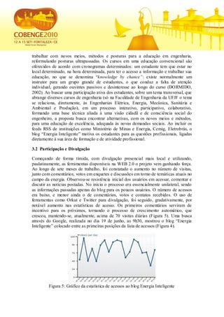 trabalhar com novos meios, métodos e posturas para a educação em engenharia,
reformulando posturas ultrapassadas. Os cursos em uma educação convencional são
oferecidos de acordo com cronogramas determinados: um estudante tem que estar no
local determinado, na hora determinada, para ter o acesso a informação e trabalhar sua
educação, no que se denomina “knowledge by chance”: existe normalmente um
instrutor para um grupo grande de estudantes, o que conduz a falta de atenção
individual, gerando ouvintes passivos e desinteresse ao longo do curso (DORMIDO,
2002). Ao buscar uma participação ativa dos estudantes, sobre um tema transversal, que
abrange diversos cursos de engenharia (só na Faculdade de Engenharia da UFJF o tema
se relaciona, diretamente, às Engenharias Elétrica, Energia, Mecânica, Sanitária e
Ambiental e Produção), em um processo interativo, participativo, colaborativo,
formando uma base técnica aliada à uma visão cidadã e de consc iência social do
engenheiro, a proposta busca encontrar alternativas, com os novos meios e métodos,
para uma educação de excelência, adequada às novas demandas sociais. Ao incluir os
feeds RSS de instituições como Ministério de Minas e Energia, Cemig, Eletrobrás, o
blog “Energia Inteligente” motiva os estudantes para as questões profissionais, ligadas
diretamente à sua área de formação e de atividade profissional.

3.2 Participação e Divulgação

Começando de forma tímida, com divulgação presencial mais local e utilizando,
paulatinamente, as ferramentas disponíveis na WEB 2.0 o projeto vem ganhando força.
Ao longo de sete meses de trabalho, foi constatado o aumento no número de visitas,
junto com comentários, votos em enquetes e discussões em torno de temáticas atuais no
campo da energia. Observou-se resistência inicial dos usuários em acessar, comentar e
discutir as notícias postadas. No início o processo era essencialmente unilateral, sendo
as informações passadas apenas do blog para os poucos usuários. O número de acessos
era baixo, e menor ainda o de comentários, votos e contatos recebidos. O uso de
ferramentas como Orkut e Twitter para divulgação, foi seguido, gradativamente, por
notável aumento nas estatísticas de acesso. Os primeiros comentários serviram de
incentivo para os próximos, tornando o processo de crescimento automático, que
cresceu, mantendo-se, atualmente, acima de 70 visitas diárias (Figura 5). Uma busca
através do Google, realizada no dia 19 de junho, as 9h30, mostrou o blog “Energia
Inteligente” colocado entre as primeiras posições da lista de acessos (Figura 4).




         Figura 5: Gráfico da estatística de acessos ao blog Energia Inteligente
 