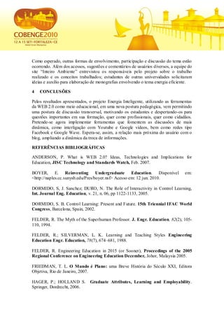 Como esperado, outras formas de envolvimento, participação e discussão do tema estão
ocorrendo. Além dos acessos, sugestões e comentários de usuários diversos, a equipe do
site “Inteiro Ambiente” entrevistou os responsáveis pelo projeto sobre o trabalho
realizado e os conceitos trabalhados; estudantes de outras universidades solicitaram
ideias e auxílio para elaboração de monografias envolvendo o tema energia eficiente.

4   CONCLUSÕES

Pelos resultados apresentados, o projeto Energia Inteligente, utilizando as ferramentas
da WEB 2.0 como meio educacional, em uma nova postura pedagógica, vem permitindo
uma postura de discussão transversal, motivando os estudantes e despertando-os para
questões importantes em sua formação, quer como profissionais, quer como cidadãos.
Pretende-se agora implementar ferramentas que fomentem as discussões de mais
dinâmica, como interligação com Youtube e Google vídeos, bem como redes tipo
Facebook e Google Wave. Espera-se, assim, a relação mais próxima do usuário com o
blog, ampliando a dinâmica da troca de informações.

REFERÊNCIAS BIBLIOGRÁFICAS

ANDERSON, P. What is WEB 2.0? Ideas, Technologies and Implications for
Education, JISC Technology and Standards Watch, Feb. 2007.

BOYER,       E. Reinventing        Undergraduate Education. Disponível             em:
<http://naples.cc.sunysb.edu/Pres/boyer.nsf> Acesso em: 12 jun. 2010.

DORMIDO, S, J. Sanchez; DURO, N. The Role of Interactivity in Control Learning,
Int. Journal Eng. Education, v. 21, n. 06, pp 1122-1133, 2005.

DORMIDO, S. B. Control Learning: Present and Future. 15th Triennial IFAC World
Congress, Barcelona, Spain, 2002.

FELDER, R. The Myth of the Superhuman Professor. J. Engr. Education, 82(2), 105-
110, 1994.

FELDER, R.; SILVERMAN, L. K. Learning and Teaching Styles Engineering
Education Engr. Education, 78(7), 674–681, 1988.

FELDER, R. Engineering Education in 2015 (or Sooner), Proceedings of the 2005
Regional Conference on Engineering Education December, Johor, Malaysia 2005.

FRIEDMAN, T. L. O Mundo é Plano: uma Breve História do Século XXI, Editora
Objetiva, Rio de Janeiro, 2007.

HAGER, P.; HOLLAND S.          Graduate Attributes, Learning and Employability.
Springer, Dordrecht, 2006.
 