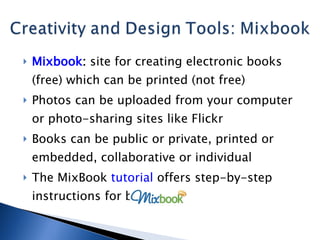 Mixbook :  site for creating electronic books (free) which can be printed (not free) Photos can be uploaded from your computer or photo-sharing sites like Flickr Books can be public or private, printed or embedded, collaborative or individual The MixBook  tutorial  offers step-by-step instructions for beginners 