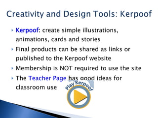 Kerpoof :  create simple illustrations, animations, cards and stories Final products can be shared as links or published to the Kerpoof website Membership is NOT required to use the site The  Teacher Page  has good ideas for classroom use 