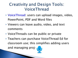 VoiceThread : users can upload images, video, PowerPoint, PDF and Word files Viewers can leave audio, video, and text comments VoiceThreads can be public or private Teachers can purchase VoiceThread Ed for classroom use; this simplifies adding users and managing projects 