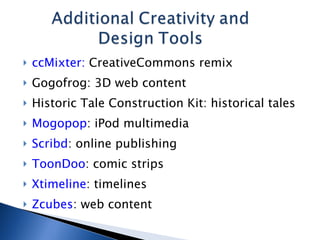 ccMixter:  CreativeCommons remix Gogofrog: 3D web content Historic Tale Construction Kit: historical tales Mogopop : iPod multimedia Scribd : online publishing ToonDoo : comic strips Xtimeline : timelines Zcubes : web content 