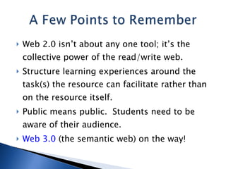 Web 2.0 isn’t about any one tool; it’s the collective power of the read/write web. Structure learning experiences around the task(s) the resource can facilitate rather than on the resource itself. Public means public.  Students need to be aware of their audience. Web 3.0  (the semantic web) on the way! 