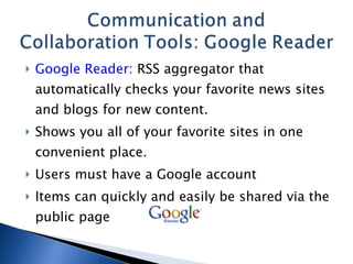 Google Reader : RSS aggregator that automatically checks your favorite news sites and blogs for new content.  Shows you all of your favorite sites in one convenient place. Users must have a Google account Items can quickly and easily be shared via the public page 
