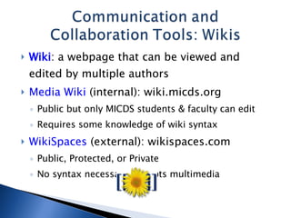 Wiki : a webpage that can be viewed and edited by multiple authors Media Wiki  (internal): wiki.micds.org Public but only MICDS students & faculty can edit Requires some knowledge of wiki syntax WikiSpaces  (external): wikispaces.com Public, Protected, or Private No syntax necessary; accepts multimedia 