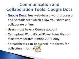 Google Docs : free web-based word processor and spreadsheet which allow you share and collaborate online. Users must have a Google account Can upload Word/Excel/PowerPoint files or start from scratch (Office 2003 only) Spreadsheets can be turned into forms for collecting information 