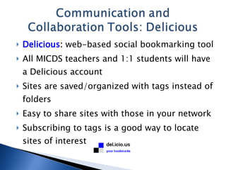 Delicious :  web-based social bookmarking tool All MICDS teachers and 1:1 students will have a Delicious account Sites are saved/organized with tags instead of folders Easy to share sites with those in your network Subscribing to tags is a good way to locate sites of interest 