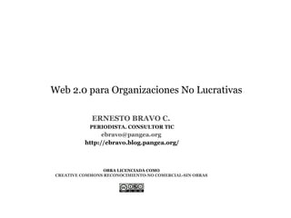 Web 2.0 para Organizaciones No Lucrativas

            ERNESTO BRAVO C.
            PERIODISTA. CONSULTOR TIC
                ebravo@pangea.org
          http://ebravo.blog.pangea.org/



                 OBRA LICENCIADA COMO
CREATIVE COMMONS RECONOCIMIENTO-NO COMERCIAL-SIN OBRAS
 