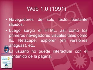 Web 1.0 (1991)
• Navegadores de sólo texto bastante
  rápidos.
• Luego surgió el HTML, así como los
  primeros navegadores visuales tales como
  IE, Netscape, explorer (en versiones
  antiguas), etc.
• El usuario no puede interactuar con el
  contenido de la página.
 