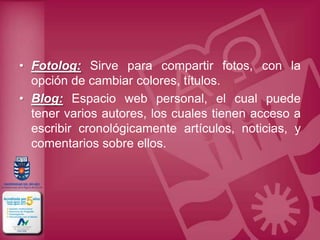 • Fotolog: Sirve para compartir fotos, con la
  opción de cambiar colores, títulos.
• Blog: Espacio web personal, el cual puede
  tener varios autores, los cuales tienen acceso a
  escribir cronológicamente artículos, noticias, y
  comentarios sobre ellos.
 