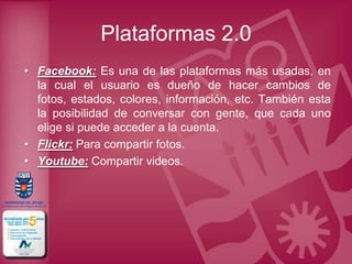 Plataformas 2.0
• Facebook: Es una de las plataformas más usadas, en
  la cual el usuario es dueño de hacer cambios de
  fotos, estados, colores, información, etc. También esta
  la posibilidad de conversar con gente, que cada uno
  elige si puede acceder a la cuenta.
• Flickr: Para compartir fotos.
• Youtube: Compartir videos.
 