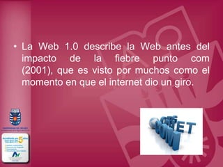• La Web 1.0 describe la Web antes del
  impacto de la fiebre punto com
  (2001), que es visto por muchos como el
  momento en que el internet dio un giro.
 