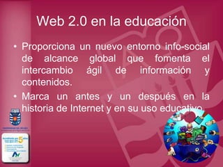 Web 2.0 en la educación
• Proporciona un nuevo entorno info-social
  de alcance global que fomenta el
  intercambio ágil de información y
  contenidos.
• Marca un antes y un después en la
  historia de Internet y en su uso educativo.
 
