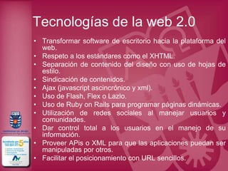 Tecnologías de la web 2.0
• Transformar software de escritorio hacia la plataforma del
  web.
• Respeto a los estándares como el XHTML.
• Separación de contenido del diseño con uso de hojas de
  estilo.
• Sindicación de contenidos.
• Ajax (javascript ascincrónico y xml).
• Uso de Flash, Flex o Lazlo.
• Uso de Ruby on Rails para programar páginas dinámicas.
• Utilización de redes sociales al manejar usuarios y
  comunidades.
• Dar control total a los usuarios en el manejo de su
  información.
• Proveer APis o XML para que las aplicaciones puedan ser
  manipuladas por otros.
• Facilitar el posicionamiento con URL sencillos.
 