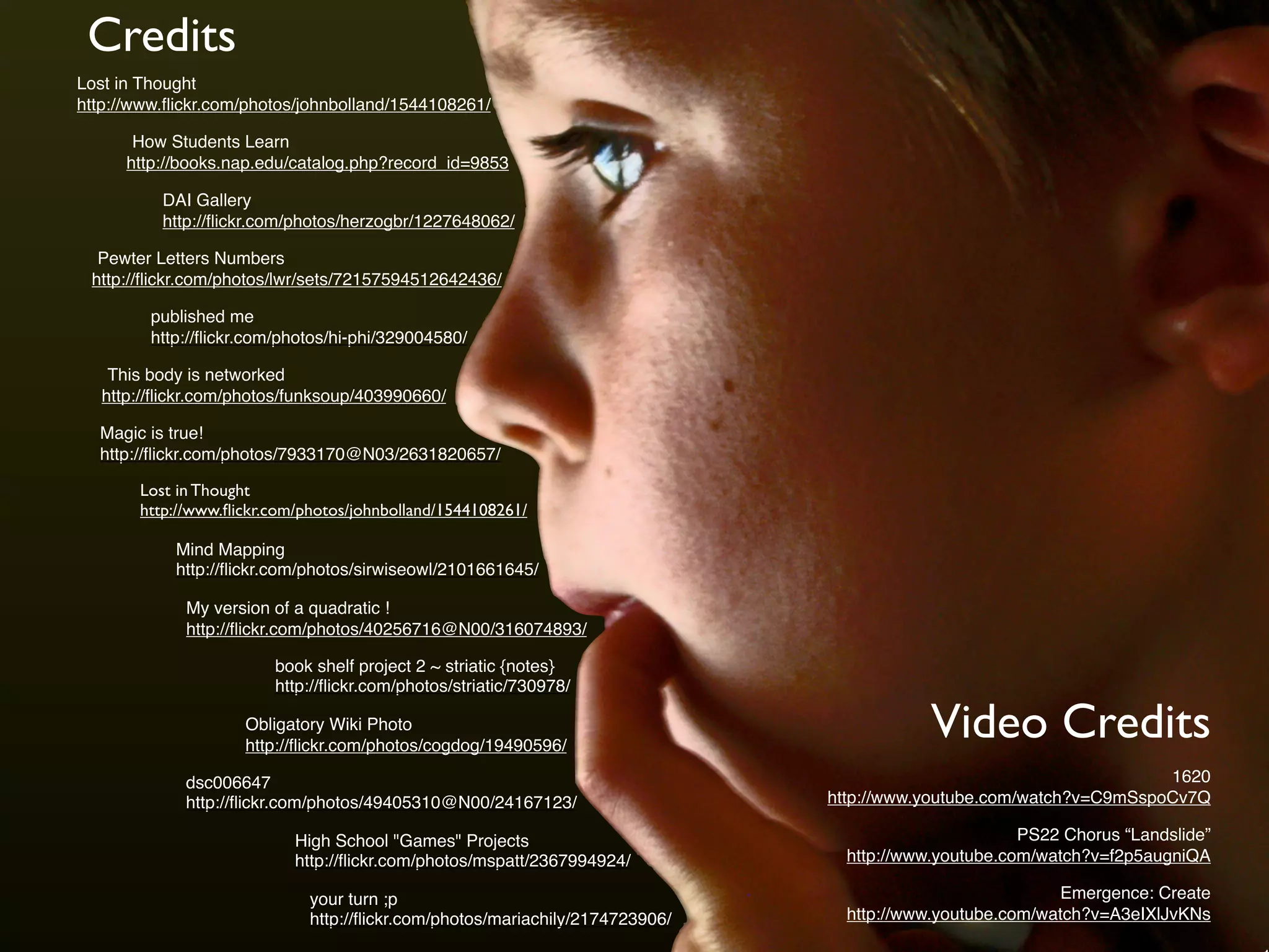 Credits
DAI Gallery
http://ﬂickr.com/photos/herzogbr/1227648062/
My version of a quadratic !
http://ﬂickr.com/photos/40256716@N00/316074893/
published me
http://ﬂickr.com/photos/hi-phi/329004580/
How Students Learn
http://books.nap.edu/catalog.php?record_id=9853
Pewter Letters Numbers
http://ﬂickr.com/photos/lwr/sets/72157594512642436/
This body is networked
http://ﬂickr.com/photos/funksoup/403990660/
Lost in Thought
http://www.ﬂickr.com/photos/johnbolland/1544108261/
Magic is true!
http://ﬂickr.com/photos/7933170@N03/2631820657/
Mind Mapping
http://ﬂickr.com/photos/sirwiseowl/2101661645/
book shelf project 2 ~ striatic {notes}
http://ﬂickr.com/photos/striatic/730978/
dsc006647
http://ﬂickr.com/photos/49405310@N00/24167123/
your turn ;p
http://ﬂickr.com/photos/mariachily/2174723906/
Obligatory Wiki Photo
http://ﬂickr.com/photos/cogdog/19490596/
High School "Games" Projects
http://ﬂickr.com/photos/mspatt/2367994924/
Video Credits
1620
http://www.youtube.com/watch?v=C9mSspoCv7Q
PS22 Chorus “Landslide”
http://www.youtube.com/watch?v=f2p5augniQA
Emergence: Create
http://www.youtube.com/watch?v=A3eIXlJvKNs
Lost in Thought
http://www.ﬂickr.com/photos/johnbolland/1544108261/
 