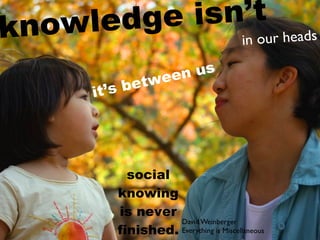 kn owl edge isn’t s
               in our head

                 een us
         ’s b etw
       it




            social
          knowing
          is never
                    David Weinberger
          finished. Everything is Miscellaneous
 