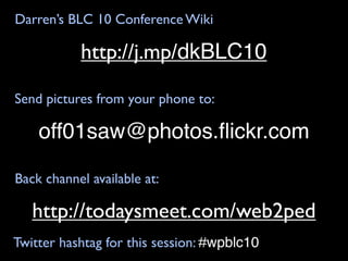 Darren’s BLC 10 Conference Wiki

           http://j.mp/dkBLC10

Send pictures from your phone to:

    off01saw@photos.ﬂickr.com

Back channel available at:

   http://todaysmeet.com/web2ped
Twitter hashtag for this session: #wpblc10
 