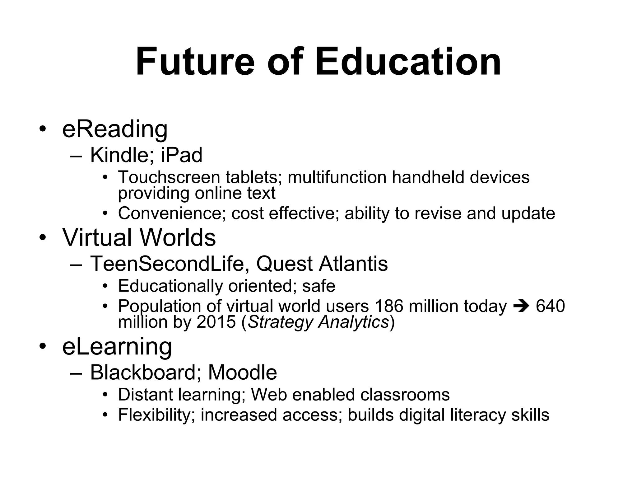 eReading Kindle; iPad Touchscreen tablets; multifunction handheld devices providing online text Convenience; cost effective; ability to revise and update  Virtual Worlds TeenSecondLife, Quest Atlantis Educationally oriented; safe  Population of virtual world users 186 million today    640 million by 2015 ( Strategy Analytics ) eLearning Blackboard; Moodle Distant learning; Web enabled classrooms Flexibility; increased access; builds digital literacy skills Future of Education 