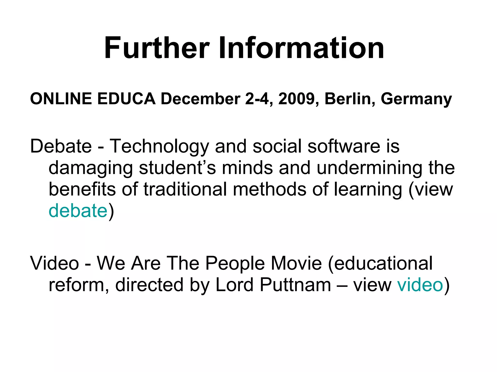 ONLINE EDUCA December 2-4, 2009, Berlin, Germany  Debate - Technology and social software is damaging student’s minds and undermining the benefits of traditional methods of learning (view  debate ) Video - We Are The People Movie (educational reform, directed by Lord Puttnam – view  video ) Further Information   