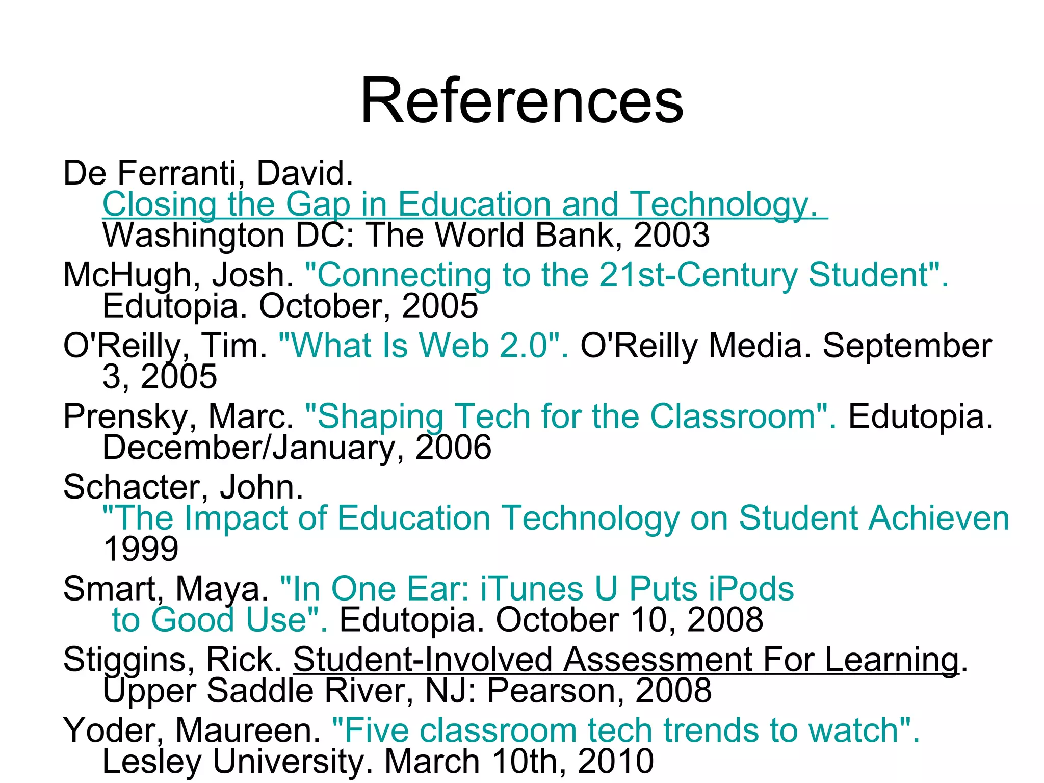 De Ferranti, David.  Closing the Gap in Education and Technology .  Washington DC: The World Bank, 2003 McHugh, Josh.  "Connecting to the 21st-Century Student".  Edutopia. October, 2005  O'Reilly, Tim.  "What Is Web 2.0".  O'Reilly Media. September 3, 2005  Prensky, Marc.  "Shaping Tech for the Classroom".  Edutopia. December/January, 2006  Schacter, John.  "The Impact of Education Technology on Student Achievement".  1999  Smart, Maya.  "In One Ear:  iTunes  U Puts  iPods  to Good Use".  Edutopia. October 10, 2008  Stiggins, Rick.  Student-Involved Assessment For Learning . Upper Saddle River, NJ: Pearson, 2008 Yoder, Maureen.  "Five classroom tech trends to watch".  Lesley University. March 10th, 2010  References 