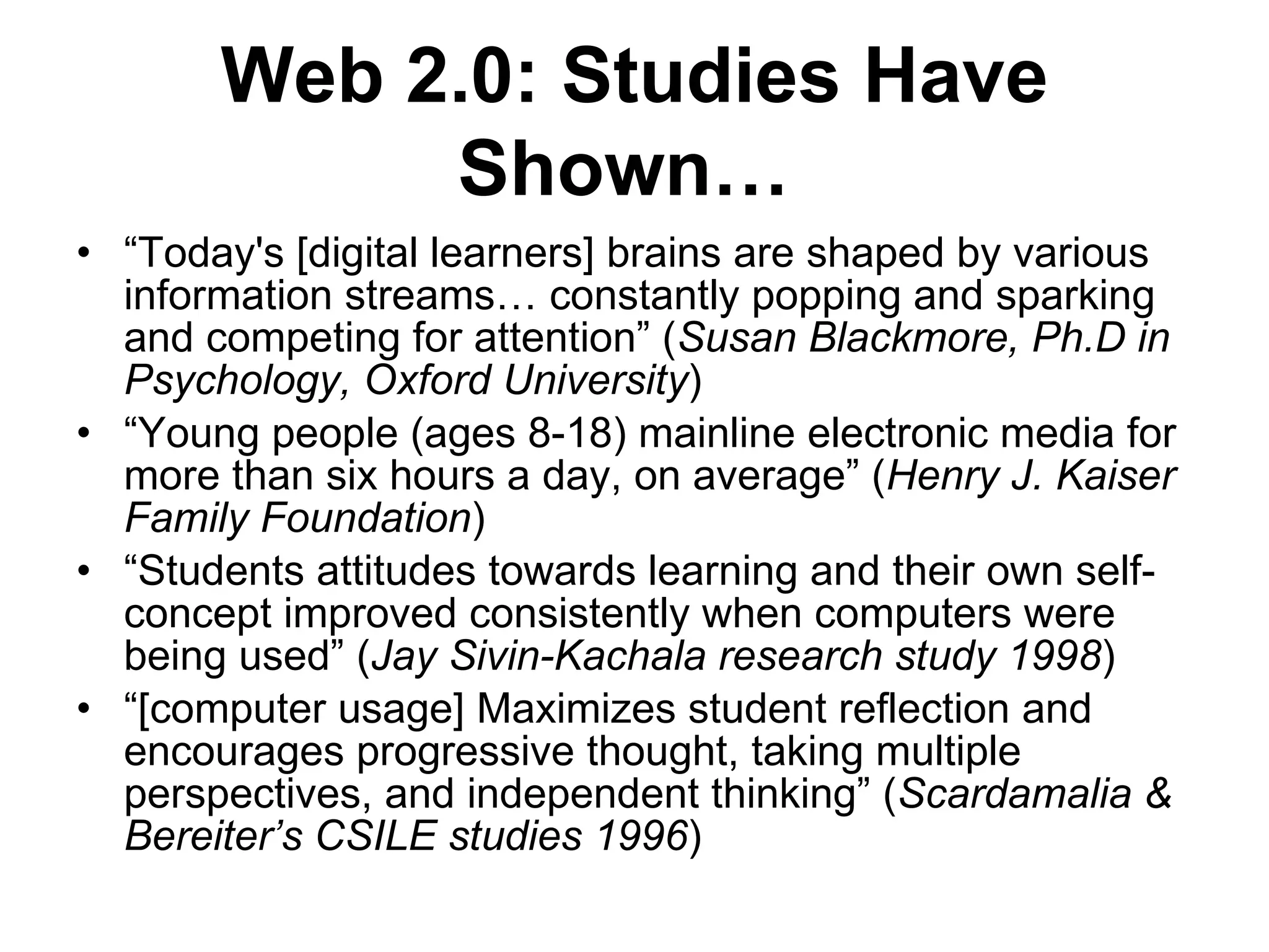 “ Today's [digital learners] brains are shaped by various information streams… constantly popping and sparking and competing for attention” ( Susan Blackmore, Ph.D in Psychology, Oxford University ) “ Young people (ages 8-18) mainline electronic media for more than six hours a day, on average” ( Henry J. Kaiser Family Foundation ) “ Students attitudes towards learning and their own self-concept improved consistently when computers were being used” ( Jay Sivin-Kachala research study 1998 ) “ [computer usage] Maximizes student reflection and encourages progressive thought, taking multiple perspectives, and independent thinking” ( Scardamalia & Bereiter’s CSILE studies 1996 ) Web 2.0: Studies Have Shown…   