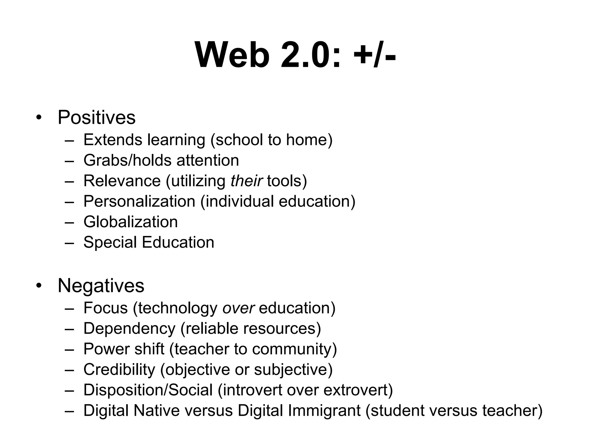 Web 2.0: +/- Positives Extends learning (school to home) Grabs/holds attention Relevance (utilizing  their  tools) Personalization (individual education) Globalization  Special Education Negatives Focus (technology  over  education) Dependency (reliable resources) Power shift (teacher to community) Credibility (objective or subjective) Disposition/Social (introvert over extrovert) Digital Native versus Digital Immigrant (student versus teacher) 