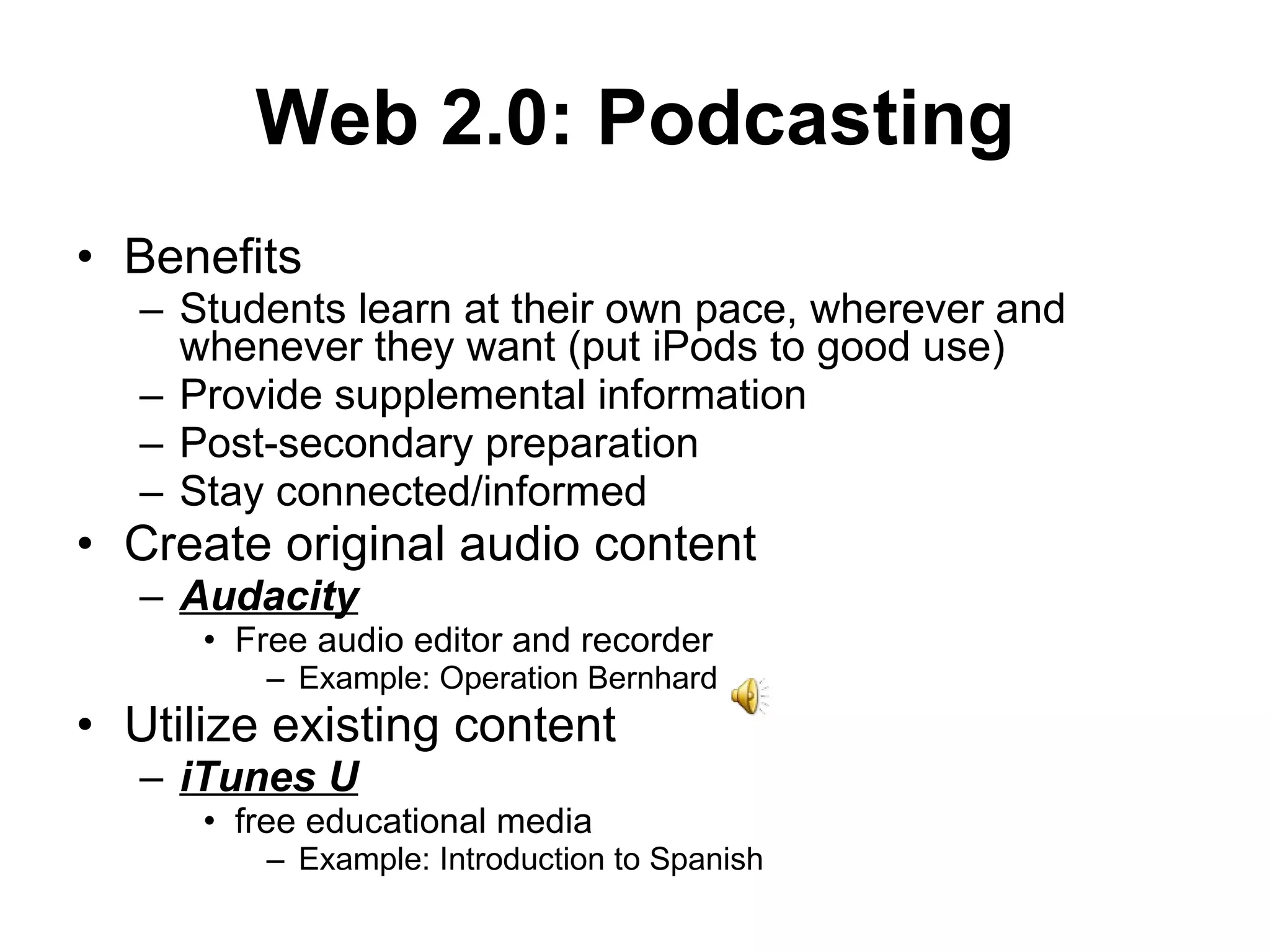Benefits Students learn at their own pace, wherever and whenever they want (put iPods to good use) Provide supplemental information Post-secondary preparation Stay connected/informed Create original audio content Audacity   Free audio editor and recorder Example: Operation Bernhard  Utilize existing content iTunes U free educational media  Example: Introduction to Spanish Web 2.0: Podcasting 