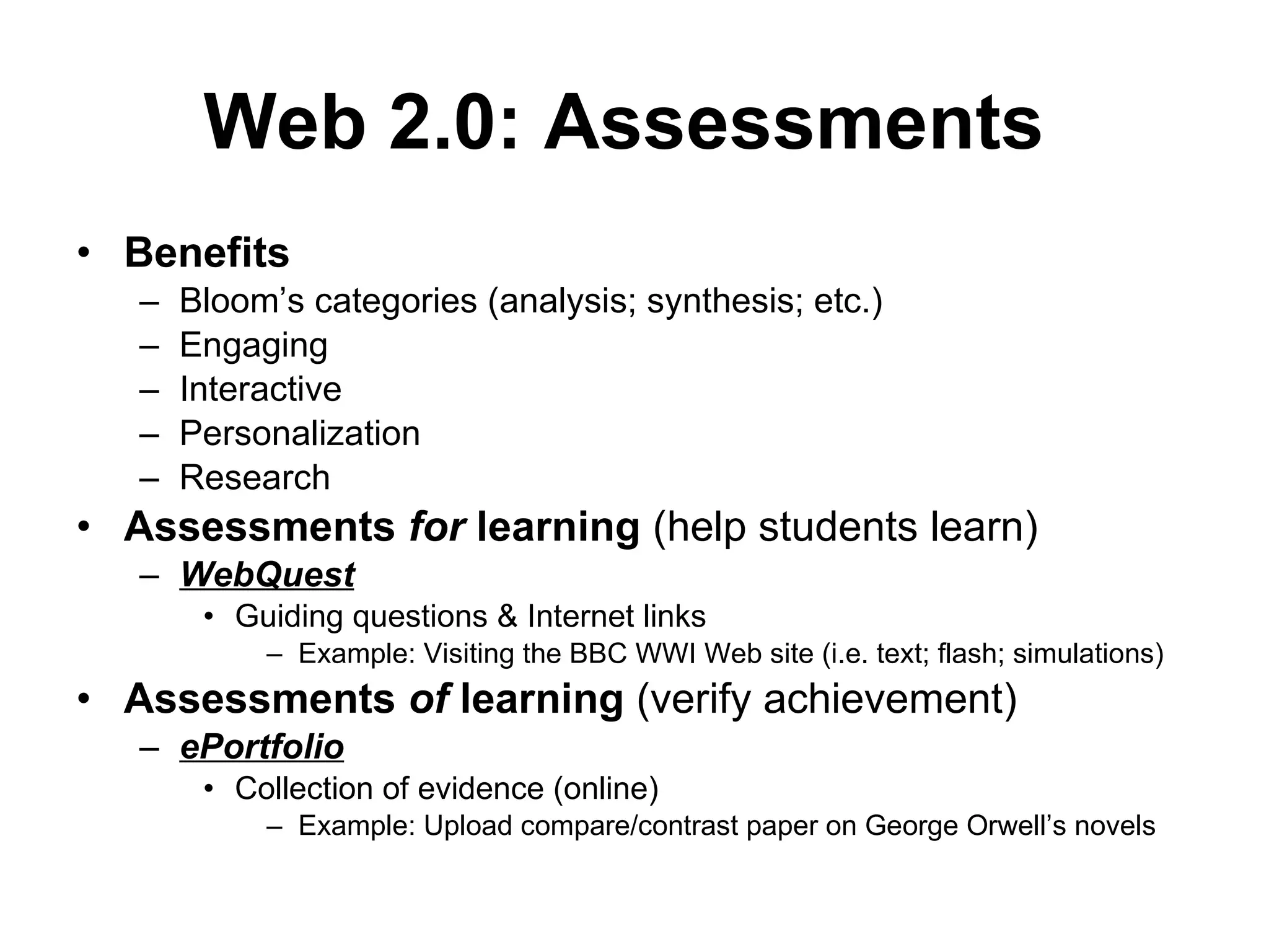 Benefits Bloom’s categories (analysis; synthesis; etc.) Engaging Interactive  Personalization  Research  Assessments  for  learning  (help students learn) WebQuest Guiding questions & Internet links Example: Visiting the BBC WWI Web site (i.e. text; flash; simulations) Assessments  of  learning  (verify achievement) ePortfolio Collection of evidence (online) Example: Upload compare/contrast paper on George Orwell’s novels Web 2.0: Assessments   