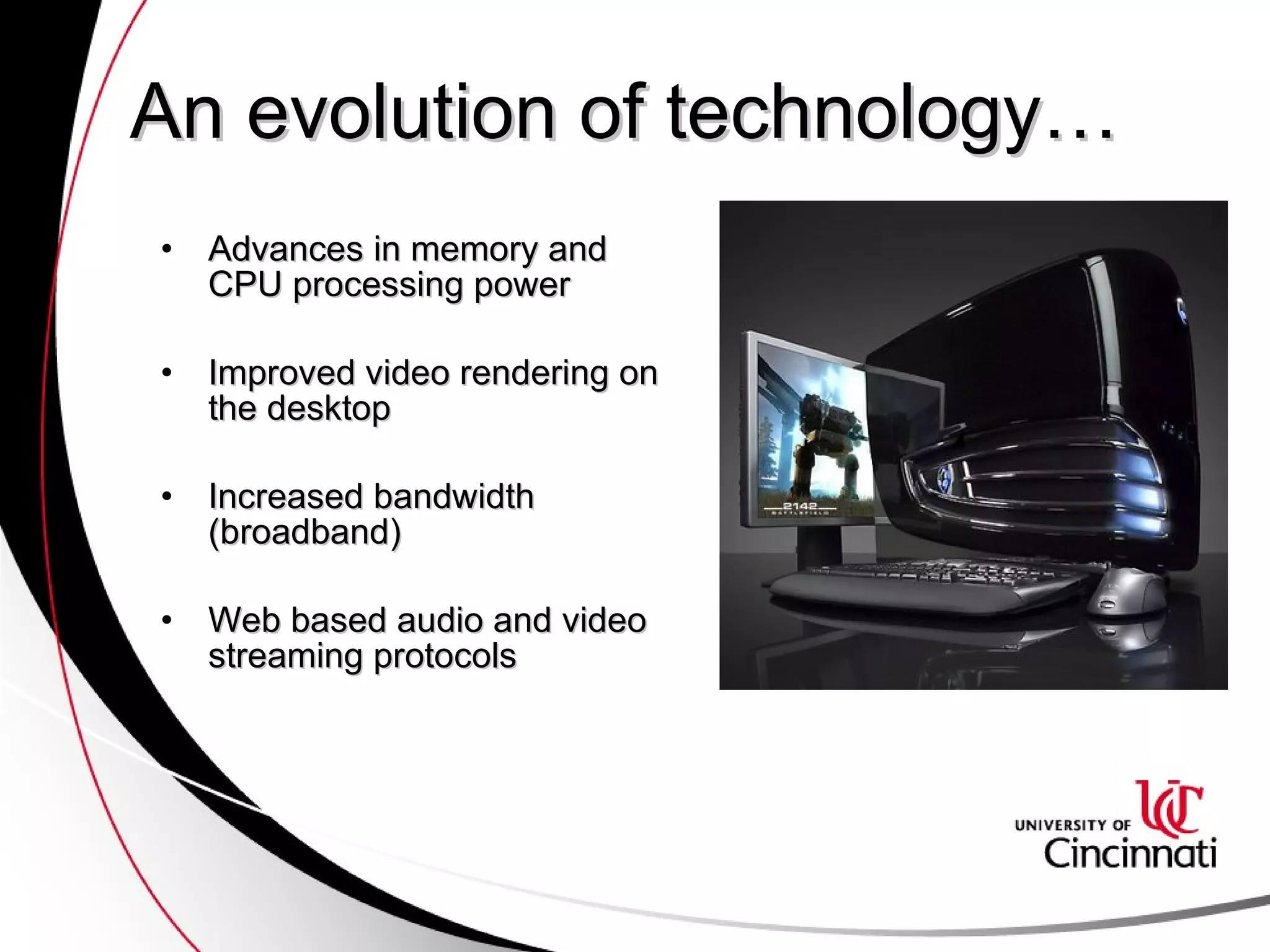 An evolution of technology… Advances in memory and CPU processing power Improved video rendering on the desktop Increased bandwidth (broadband) Web based audio and video streaming protocols 