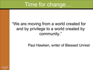 Time for change…


“We are moving from a world created for
  and by privilege to a world created by
               community.”

        Paul Hawken, writer of Blessed Unrest
 