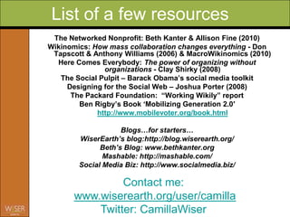 List of a few resources
 The Networked Nonprofit: Beth Kanter & Allison Fine (2010)
Wikinomics: How mass collaboration changes everything - Don
 Tapscott & Anthony Williams (2006) & MacroWikinomics (2010)
  Here Comes Everybody: The power of organizing without
               organizations - Clay Shirky (2008)
   The Social Pulpit – Barack Obama‟s social media toolkit
     Designing for the Social Web – Joshua Porter (2008)
      The Packard Foundation: “Working Wikily” report
        Ben Rigby‟s Book „Mobilizing Generation 2.0′
             http://www.mobilevoter.org/book.html

                    Blogs…for starters…
        WiserEarth’s blog:http://blog.wiserearth.org/
              Beth’s Blog: www.bethkanter.org
               Mashable: http://mashable.com/
        Social Media Biz: http://www.socialmedia.biz/

                Contact me:
       www.wiserearth.org/user/camilla
           Twitter: CamillaWiser
 