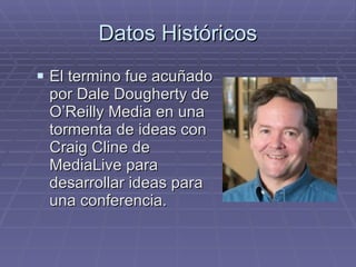 Datos Históricos El termino fue acuñado por Dale Dougherty de O’Reilly Media en una tormenta de ideas con Craig Cline de MediaLive para desarrollar ideas para una conferencia. 