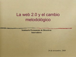 La web 2.0 y el cambio metodológico Seminario Permanente de Directivos Innovadores 24 de noviembre, 2008 