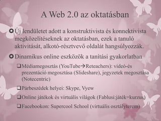 A Web 2.0 az oktatásban
Új lendületet adott a konstruktivista és konnektivista
 megközelítéseknek az oktatásban, ezek a tanuló
 aktivitását, alkotó-résztvevő oldalát hangsúlyozzák.
Dinamikus online eszközök a tanítási gyakorlatban
   Médiamegosztás (YouTubeReteachers): videó-és
    prezentáció megosztása (Slideshare), jegyzetek megosztása
    (Notecentric)
   Párbeszédek helyei: Skype, Vyew
   Online játékok és virtuális világok (Fablusi:játék=kurzus)
   Facebookon: Supercool School (virtuális osztályterem)
 
