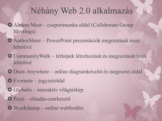 Néhány Web 2.0 alkalmazás
 Almost Meet – csoportmunka oldal (Collaborate Group
  Meetings)
 AuthorShare – PowerPoint prezentációk megosztását teszi
  lehetővé
 CommunityWalk – térképek létrehozását és megosztását teszi
  lehetővé
 Draw Anywhere – online diagramkészítő és megosztó oldal
 Evernote – jegyzetoldal
 Globalis – interaktív világtérkép
 Prezi – előadás-szerkesztő
 Wordchamp – online webfordító
 