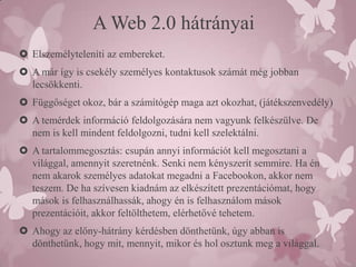 A Web 2.0 hátrányai
 Elszemélyteleníti az embereket.
 A már így is csekély személyes kontaktusok számát még jobban
  lecsökkenti.
 Függőséget okoz, bár a számítógép maga azt okozhat, (játékszenvedély)
 A temérdek információ feldolgozására nem vagyunk felkészülve. De
  nem is kell mindent feldolgozni, tudni kell szelektálni.
 A tartalommegosztás: csupán annyi információt kell megosztani a
  világgal, amennyit szeretnénk. Senki nem kényszerít semmire. Ha én
  nem akarok személyes adatokat megadni a Facebookon, akkor nem
  teszem. De ha szívesen kiadnám az elkészített prezentációmat, hogy
  mások is felhasználhassák, ahogy én is felhasználom mások
  prezentációit, akkor feltölthetem, elérhetővé tehetem.
 Ahogy az előny-hátrány kérdésben dönthetünk, úgy abban is
  dönthetünk, hogy mit, mennyit, mikor és hol osztunk meg a világgal.
 